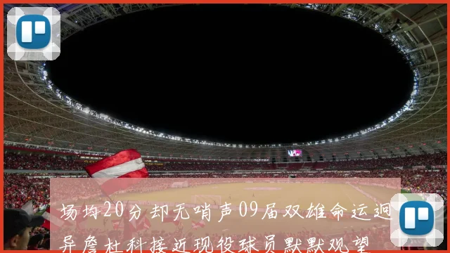 场均20分却无哨声09届双雄命运迥异詹杜科接近现役球员默默观望