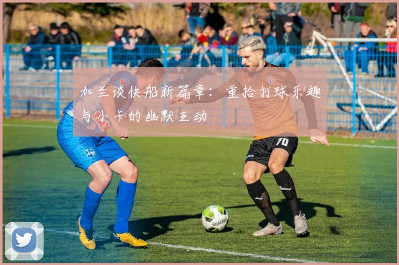 加兰谈快船新篇章：重拾打球乐趣与小卡的幽默互动