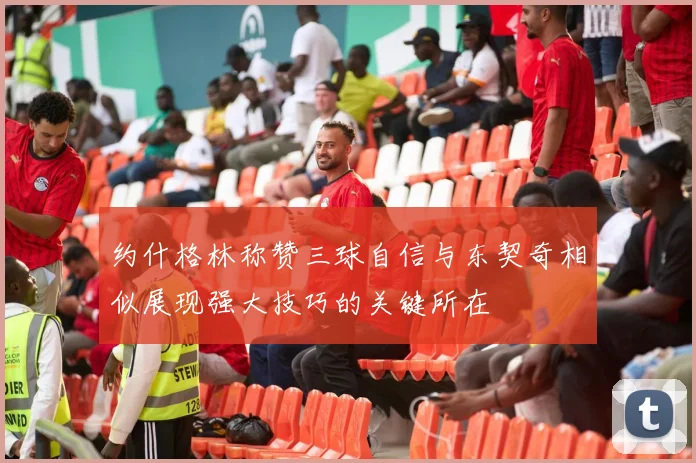 约什格林称赞三球自信与东契奇相似展现强大技巧的关键所在