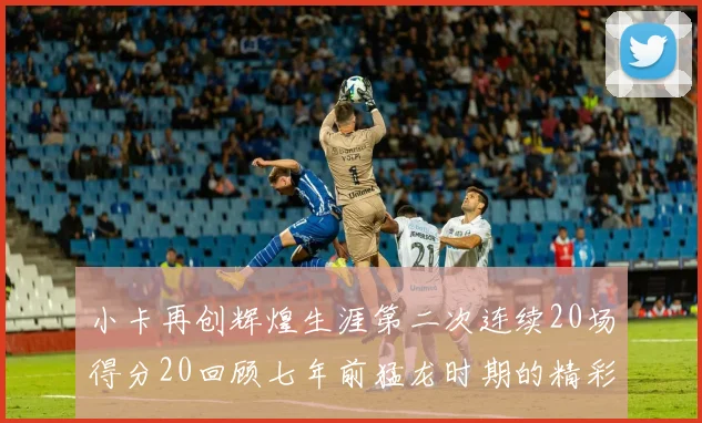 小卡再创辉煌生涯第二次连续20场得分20回顾七年前猛龙时期的精彩表现