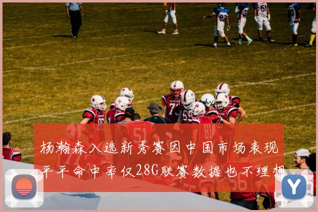 杨瀚森入选新秀赛因中国市场表现平平命中率仅28G联赛数据也不理想