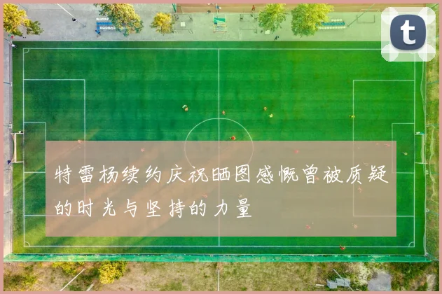 特雷杨续约庆祝晒图感慨曾被质疑的时光与坚持的力量