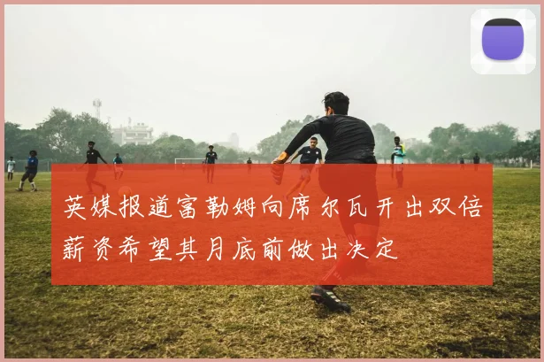英媒报道富勒姆向席尔瓦开出双倍薪资希望其月底前做出决定