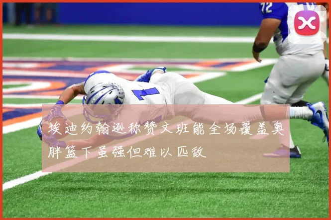 埃迪约翰逊称赞文班能全场覆盖奥胖篮下虽强但难以匹敌