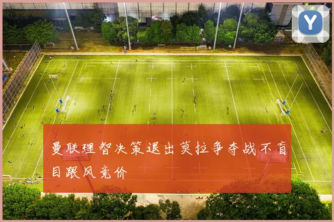 曼联理智决策退出莫拉争夺战不盲目跟风竞价