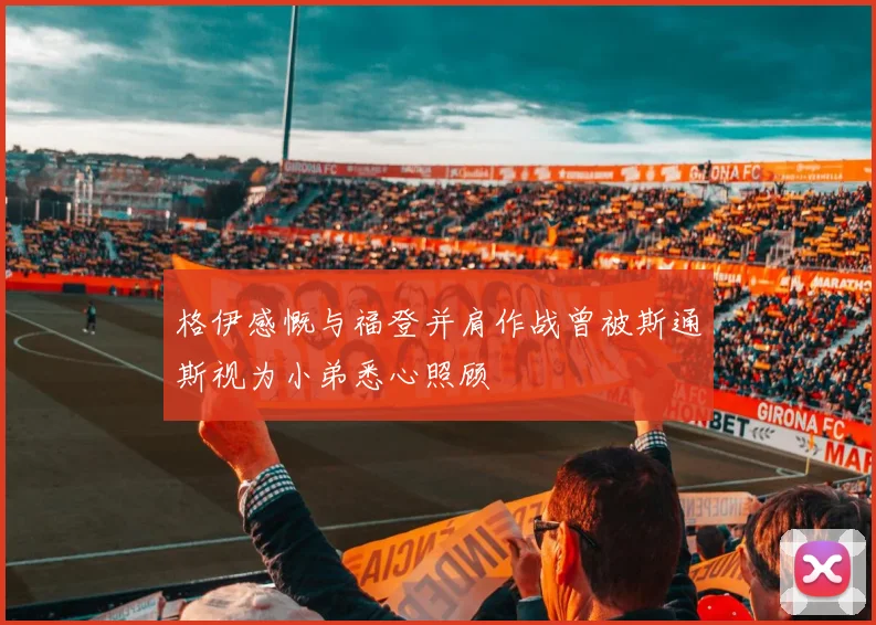 格伊感慨与福登并肩作战曾被斯通斯视为小弟悉心照顾