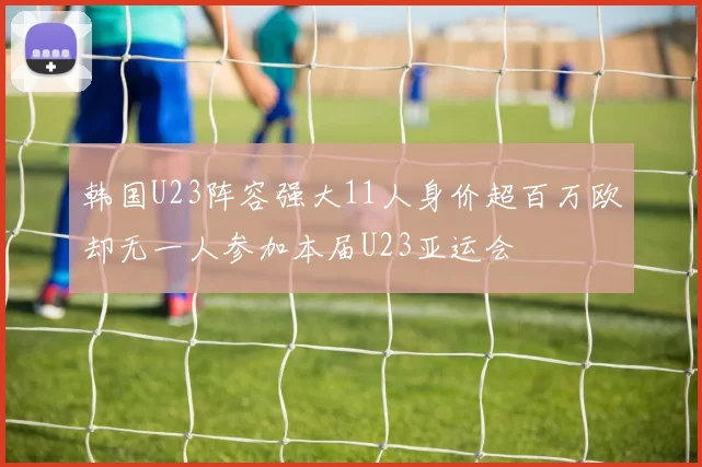 韩国U23阵容强大11人身价超百万欧却无一人参加本届U23亚运会