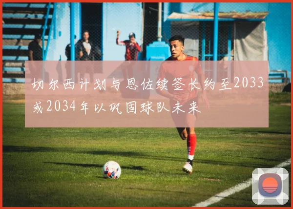 切尔西计划与恩佐续签长约至2033或2034年以巩固球队未来