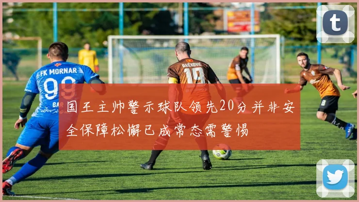 国王主帅警示球队领先20分并非安全保障松懈已成常态需警惕