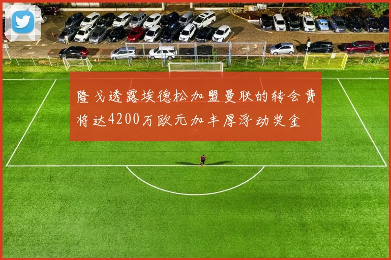 隆戈透露埃德松加盟曼联的转会费将达4200万欧元加丰厚浮动奖金