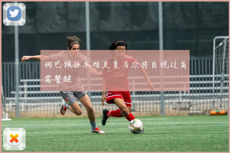 姆巴佩独木难支皇马众将自视过高需警醒